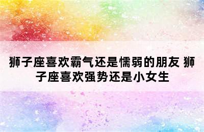 狮子座喜欢霸气还是懦弱的朋友 狮子座喜欢强势还是小女生